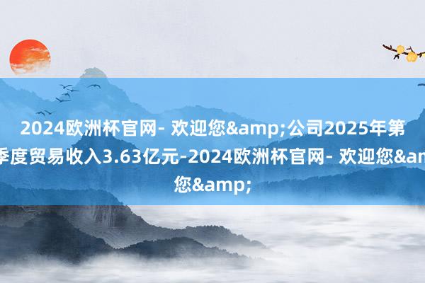 2024欧洲杯官网- 欢迎您&公司2025年第一季度贸易收入3.63亿元-2024欧洲杯官网- 欢迎您&