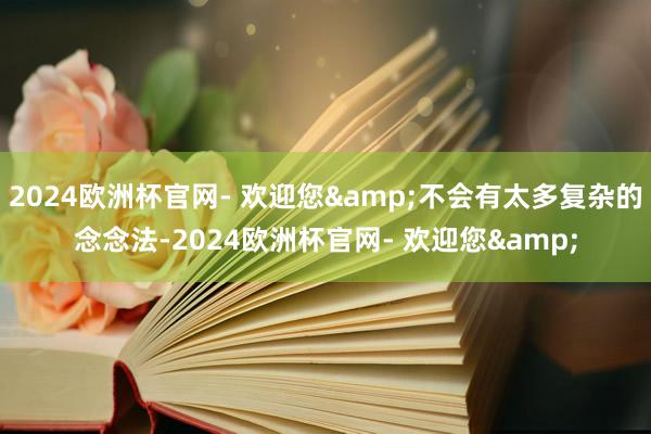 2024欧洲杯官网- 欢迎您&不会有太多复杂的念念法-2024欧洲杯官网- 欢迎您&