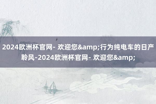 2024欧洲杯官网- 欢迎您&行为纯电车的日产聆风-2024欧洲杯官网- 欢迎您&