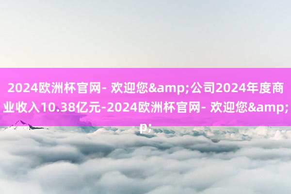 2024欧洲杯官网- 欢迎您&公司2024年度商业收入10.38亿元-2024欧洲杯官网- 欢迎您&