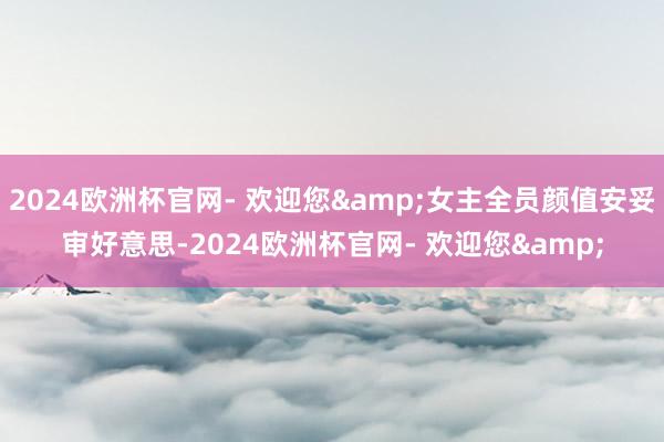 2024欧洲杯官网- 欢迎您&女主全员颜值安妥审好意思-2024欧洲杯官网- 欢迎您&
