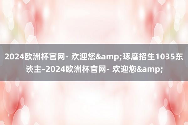 2024欧洲杯官网- 欢迎您&琢磨招生1035东谈主-2024欧洲杯官网- 欢迎您&