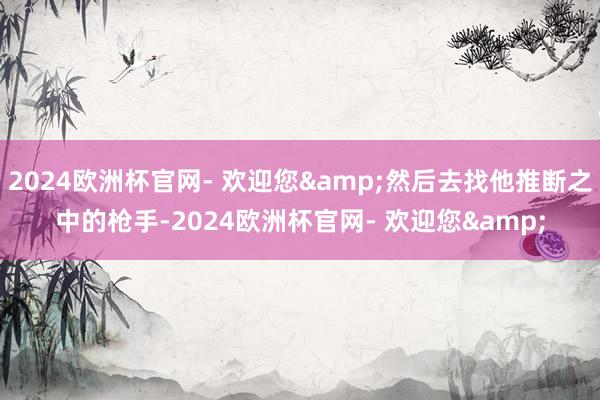 2024欧洲杯官网- 欢迎您&然后去找他推断之中的枪手-2024欧洲杯官网- 欢迎您&