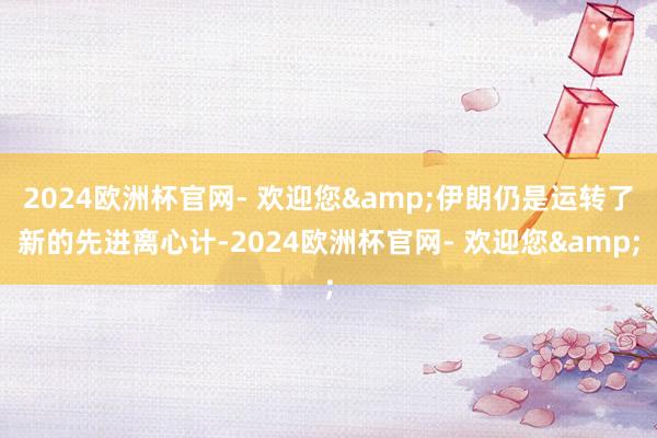 2024欧洲杯官网- 欢迎您&伊朗仍是运转了新的先进离心计-2024欧洲杯官网- 欢迎您&