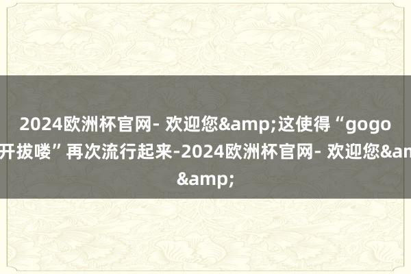 2024欧洲杯官网- 欢迎您&这使得“gogogo开拔喽”再次流行起来-2024欧洲杯官网- 欢迎您&