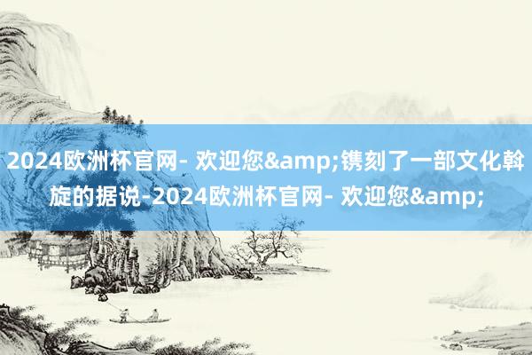 2024欧洲杯官网- 欢迎您&镌刻了一部文化斡旋的据说-2024欧洲杯官网- 欢迎您&