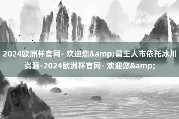2024欧洲杯官网- 欢迎您&昌王人市依托冰川资源-2024欧洲杯官网- 欢迎您&
