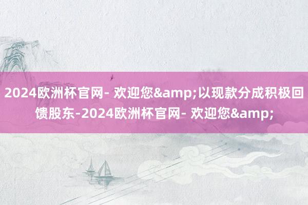 2024欧洲杯官网- 欢迎您&以现款分成积极回馈股东-2024欧洲杯官网- 欢迎您&