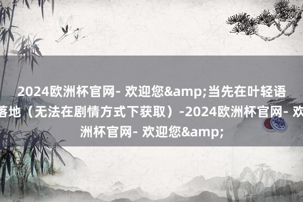 2024欧洲杯官网- 欢迎您&当先在叶轻语剧情中得胜落地（无法在剧情方式下获取）-2024欧洲杯官网- 欢迎您&