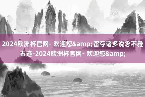 2024欧洲杯官网- 欢迎您&留存诸多说念不雅古迹-2024欧洲杯官网- 欢迎您&
