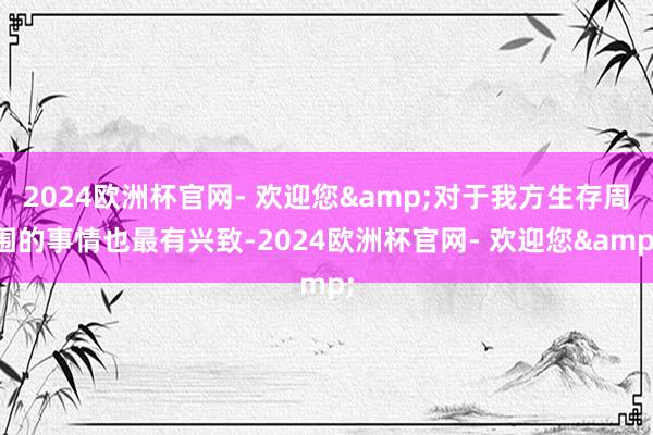 2024欧洲杯官网- 欢迎您&对于我方生存周围的事情也最有兴致-2024欧洲杯官网- 欢迎您&