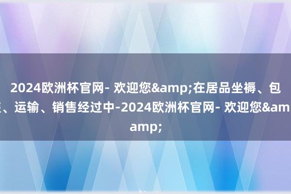2024欧洲杯官网- 欢迎您&在居品坐褥、包装、运输、销售经过中-2024欧洲杯官网- 欢迎您&
