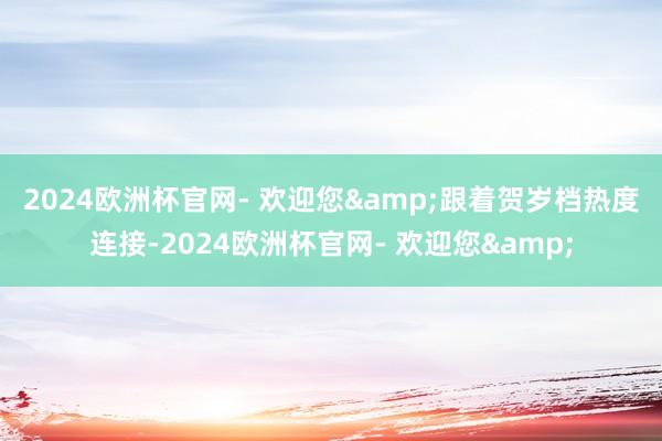 2024欧洲杯官网- 欢迎您&　　跟着贺岁档热度连接-2024欧洲杯官网- 欢迎您&
