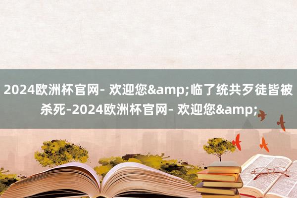 2024欧洲杯官网- 欢迎您&临了统共歹徒皆被杀死-2024欧洲杯官网- 欢迎您&