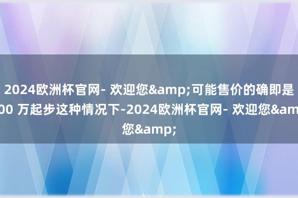 2024欧洲杯官网- 欢迎您&可能售价的确即是 100 万起步这种情况下-2024欧洲杯官网- 欢迎您&