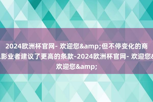 2024欧洲杯官网- 欢迎您&但不停变化的商场给电影业者建议了更高的条款-2024欧洲杯官网- 欢迎您&